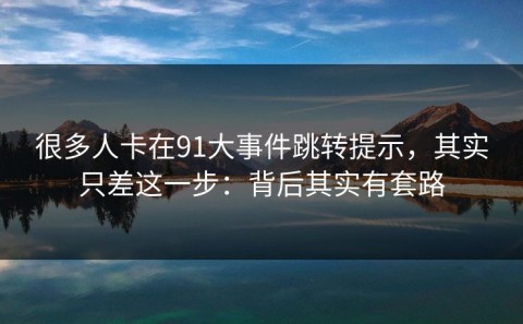 很多人卡在91大事件跳转提示，其实只差这一步：背后其实有套路