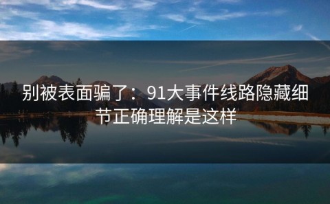 别被表面骗了：91大事件线路隐藏细节正确理解是这样