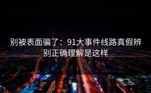 别被表面骗了：91大事件线路真假辨别正确理解是这样