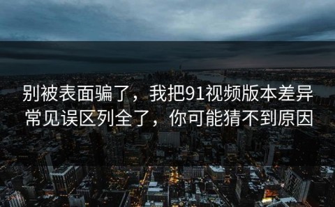 别被表面骗了，我把91视频版本差异常见误区列全了，你可能猜不到原因