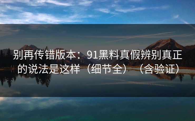 别再传错版本:91黑料真假辨别真正的说法是这样(细节全)(含验证) 别再传错版本:91黑料真假辨别真正的说法是这样(细节全)(含验证)