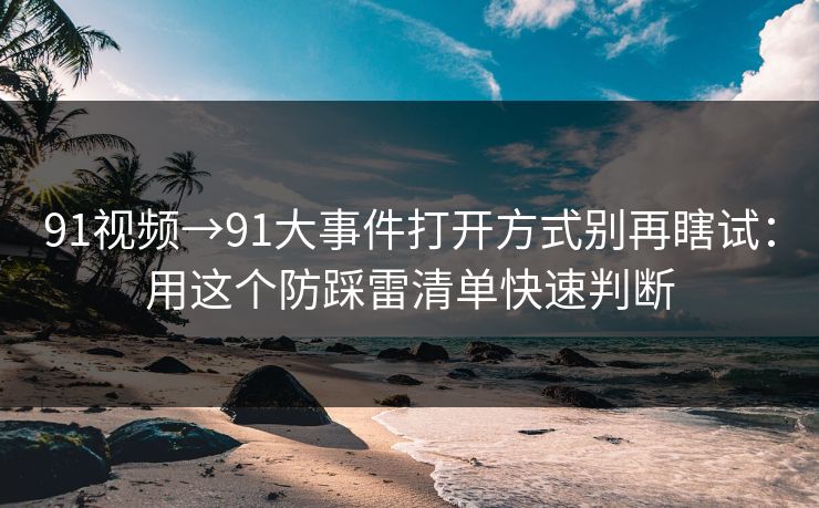91视频→91大事件打开方式别再瞎试：用这个防踩雷清单快速判断