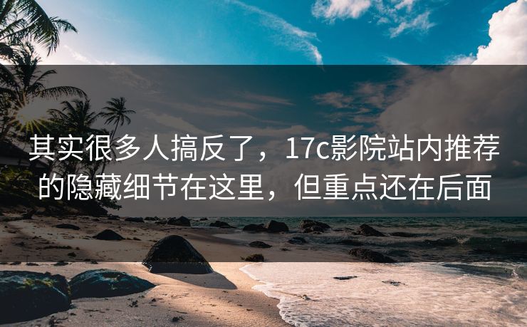 其实很多人搞反了，17c影院站内推荐的隐藏细节在这里，但重点还在后面