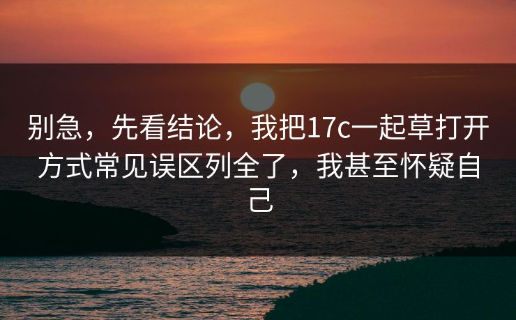 别急，先看结论，我把17c一起草打开方式常见误区列全了，我甚至怀疑自己