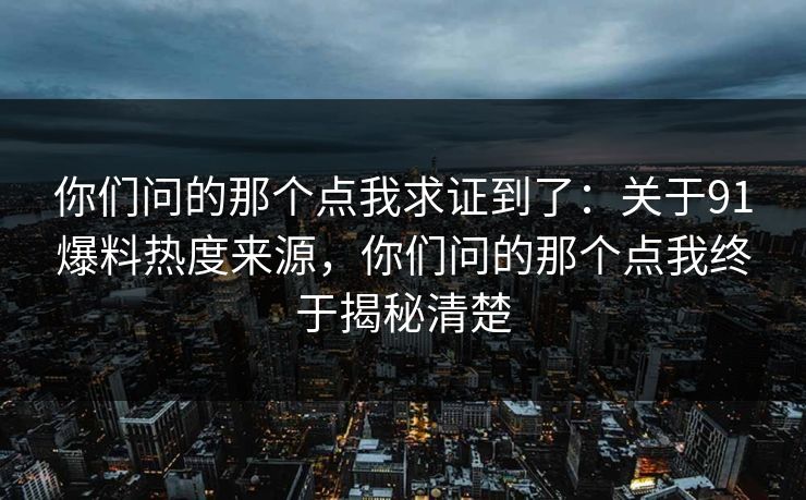 你们问的那个点我求证到了:关于91爆料热度来源,你们问的那个点我终于揭秘清楚 你们问的那个点我求证到了:关于91爆料热度来源,你们问的那个点我终于揭秘清楚