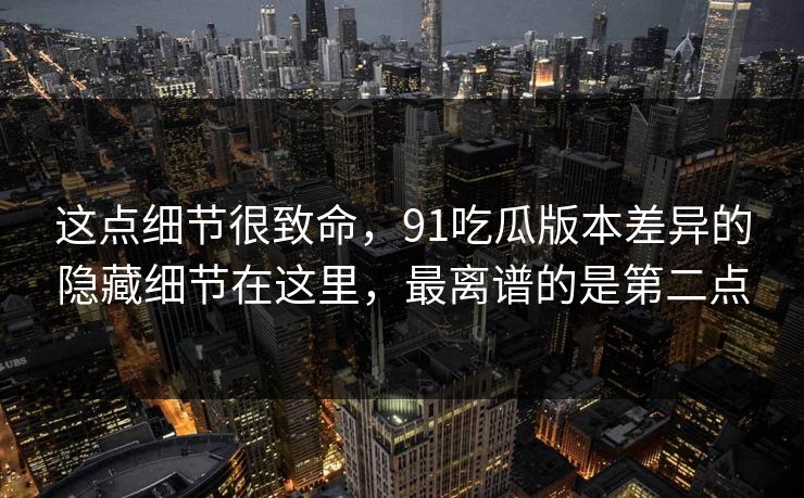 这点细节很致命,91吃瓜版本差异的隐藏细节在这里,最离谱的是第二点 这点细节很致命,91吃瓜版本差异的隐藏细节在这里,最离谱的是第二点