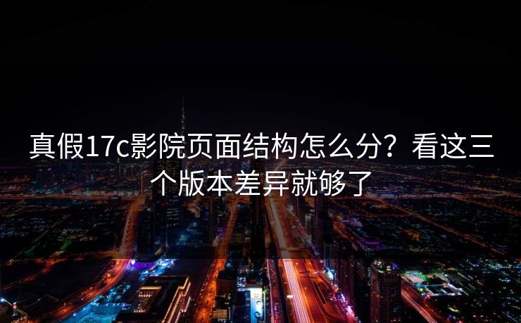 真假17c影院页面结构怎么分？看这三个版本差异就够了