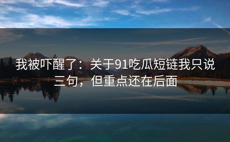 我被吓醒了:关于91吃瓜短链我只说三句,但重点还在后面 我被吓醒了:关于91吃瓜短链我只说三句,但重点还在后面