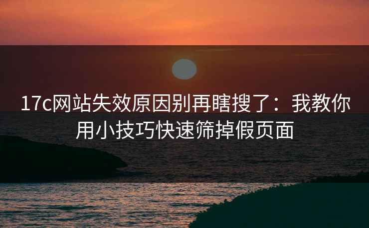 17c网站失效原因别再瞎搜了：我教你用小技巧快速筛掉假页面