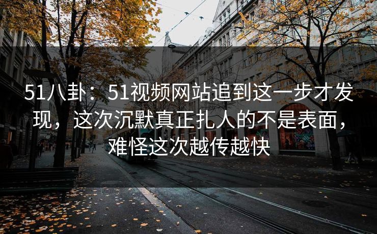 51八卦：51视频网站追到这一步才发现，这次沉默真正扎人的不是表面，难怪这次越传越快