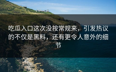 吃瓜入口这次没按常规来，引发热议的不仅是黑料，还有更令人意外的细节