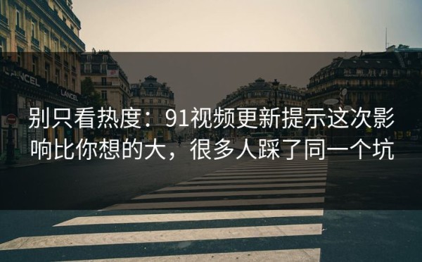 别只看热度：91视频更新提示这次影响比你想的大，很多人踩了同一个坑