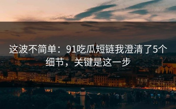这波不简单：91吃瓜短链我澄清了5个细节，关键是这一步