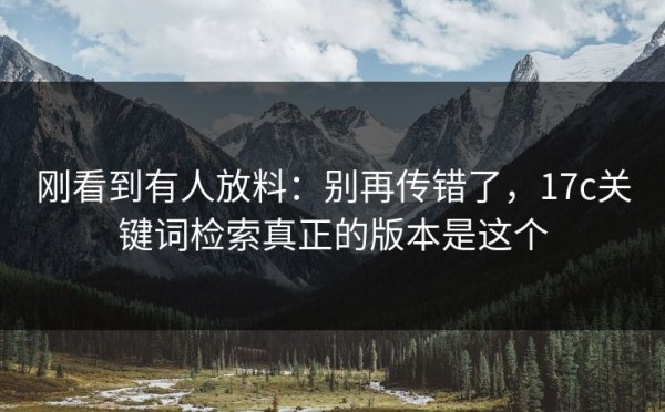 刚看到有人放料：别再传错了，17c关键词检索真正的版本是这个
