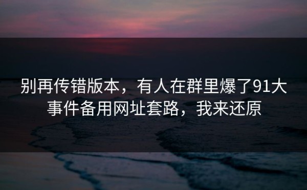 别再传错版本，有人在群里爆了91大事件备用网址套路，我来还原