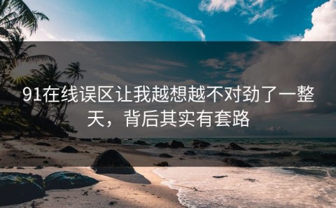 91在线误区让我越想越不对劲了一整天，背后其实有套路