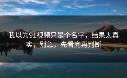 我以为91视频只是个名字，结果太真实，别急，先看完再判断