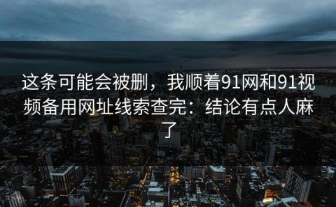 这条可能会被删，我顺着91网和91视频备用网址线索查完：结论有点人麻了