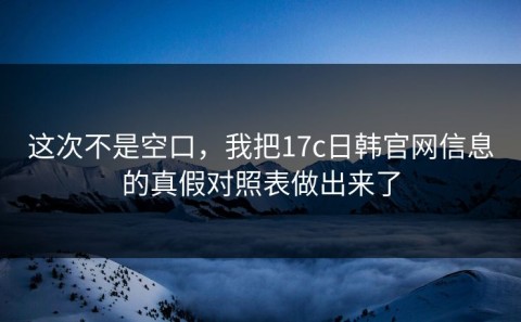 这次不是空口，我把17c日韩官网信息的真假对照表做出来了