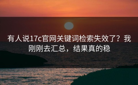有人说17c官网关键词检索失效了？我刚刚去汇总，结果真的稳