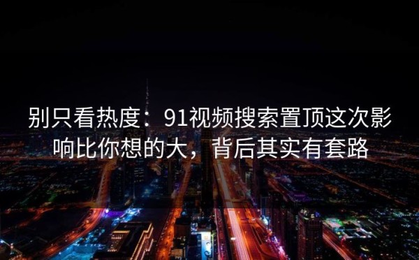 别只看热度：91视频搜索置顶这次影响比你想的大，背后其实有套路