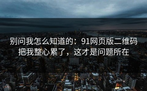别问我怎么知道的：91网页版二维码把我整心累了，这才是问题所在