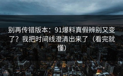 别再传错版本：91爆料真假辨别又变了？我把时间线澄清出来了（看完就懂）