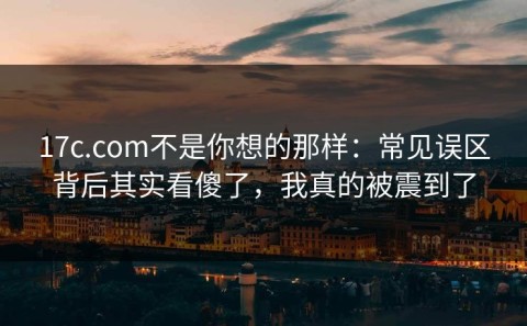 17c.com不是你想的那样：常见误区背后其实看傻了，我真的被震到了