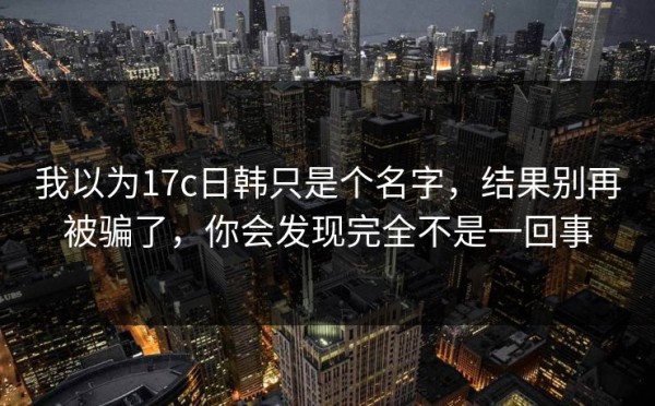 我以为17c日韩只是个名字，结果别再被骗了，你会发现完全不是一回事