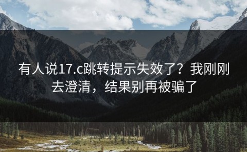 有人说17.c跳转提示失效了？我刚刚去澄清，结果别再被骗了