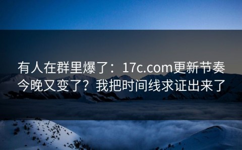 有人在群里爆了：17c.com更新节奏今晚又变了？我把时间线求证出来了