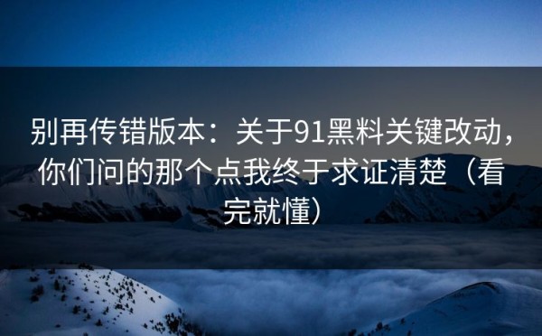 别再传错版本：关于91黑料关键改动，你们问的那个点我终于求证清楚（看完就懂）