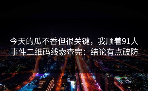 今天的瓜不香但很关键，我顺着91大事件二维码线索查完：结论有点破防
