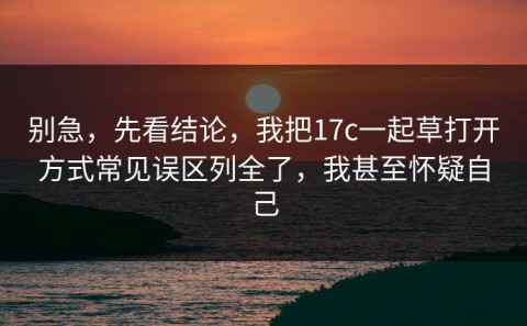 别急，先看结论，我把17c一起草打开方式常见误区列全了，我甚至怀疑自己
