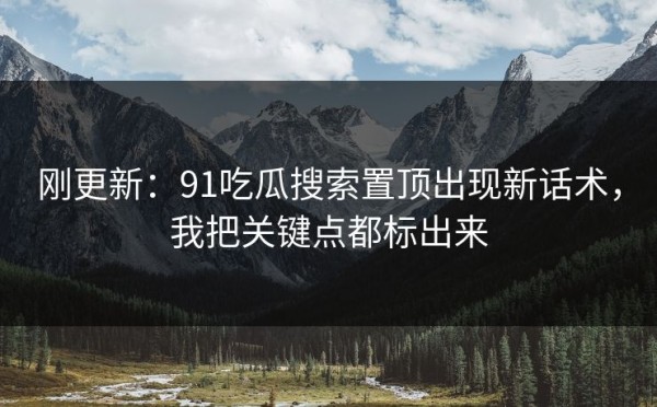 刚更新：91吃瓜搜索置顶出现新话术，我把关键点都标出来