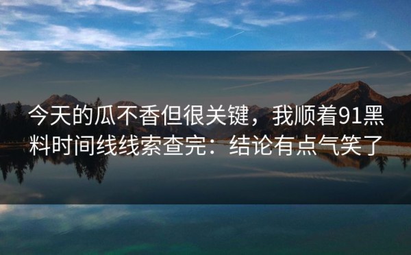 今天的瓜不香但很关键，我顺着91黑料时间线线索查完：结论有点气笑了