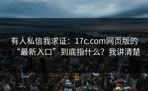 有人私信我求证：17c.com网页版的“最新入口”到底指什么？我讲清楚