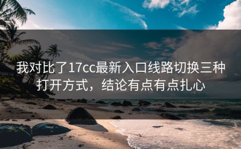 我对比了17cc最新入口线路切换三种打开方式，结论有点有点扎心