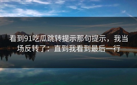 看到91吃瓜跳转提示那句提示，我当场反转了：直到我看到最后一行