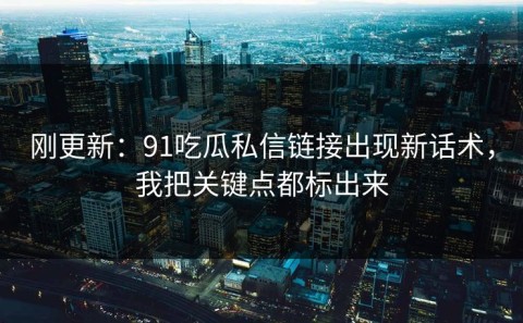 刚更新：91吃瓜私信链接出现新话术，我把关键点都标出来