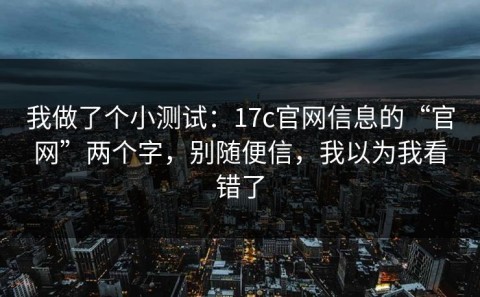 我做了个小测试：17c官网信息的“官网”两个字，别随便信，我以为我看错了