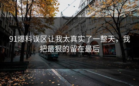 91爆料误区让我太真实了一整天，我把最狠的留在最后