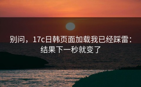 别问，17c日韩页面加载我已经踩雷：结果下一秒就变了