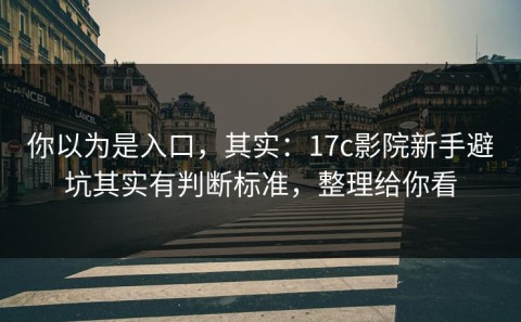 你以为是入口，其实：17c影院新手避坑其实有判断标准，整理给你看