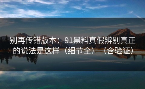 别再传错版本：91黑料真假辨别真正的说法是这样（细节全）（含验证）
