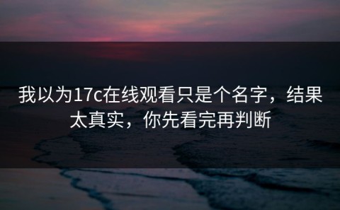 我以为17c在线观看只是个名字，结果太真实，你先看完再判断