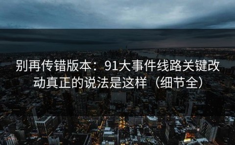 别再传错版本：91大事件线路关键改动真正的说法是这样（细节全）