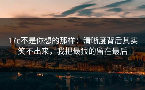 17c不是你想的那样：清晰度背后其实笑不出来，我把最狠的留在最后