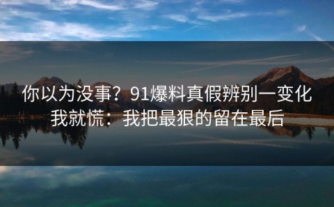 你以为没事？91爆料真假辨别一变化我就慌：我把最狠的留在最后