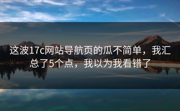 这波17c网站导航页的瓜不简单，我汇总了5个点，我以为我看错了
